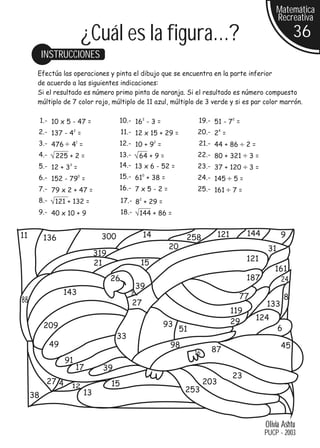 Matemática
                                                                                                             Recreativa

                                ¿Cuál es la figura...?                                                                 36
          INSTRUCCIONES
      Efectúa las operaciones y pinta el dibujo que se encuentra en la parte inferior
      de acuerdo a las siguientes indicaciones:
      Si el resultado es número primo pinta de naranja. Si el resultado es número compuesto
      múltiplo de 7 color rojo, múltiplo de 11 azul, múltiplo de 3 verde y si es par color marrón.

          1.- 10 x 5 - 47 =                 10.- 162 - 3 =                   19.- 51 - 72 =
      2.- 137 - 42 =                            11.- 12 x 15 + 29 =          20.- 24 =
      3.- 476       4 =
                        1
                                            12.- 10 + 92 =                   21.- 44 + 86          2=
      4.-      225 + 2 =                    13.-       64 + 9 =              22.- 80 + 321          3=
      5.- 12 + 3 =  3                       14.- 13 x 6 - 52 =               23.- 37 + 120          3=
      6.- 152 - 79 =        0               15.- 61 + 38 = 0
                                                                             24.- 145        5=
      7.- 79 x 2 + 47 =                     16.- 7 x 5 - 2 =                 25.- 161        7=
      8.-      121 + 132 =                      17.- 8 + 29 =
                                                       2



      9.- 40 x 10 + 9                           18.-   144 + 86 =


11                                    300                  14           258            121         144         9
           136
                                                                  20                                      31
                                     319
                                                                                                   121
                                     21                 15
                                                                                                            161
                                           26                                                      187         24
                                                       39
                  143                              3
                                                                                               77
88                                                                                                                 8
                                                   27                                                    133
                                                                                             119
                                                                                             29      124
           209                                                  93
                                                                       51                                      6
                                            33
             49                                                   98                                           45
                                                                            16    87
                   91
                        17             39
                                                                                             23
            27 4                           15                                    203
                    12
                                13                                      253
     38


                                                                                                         Olivia Ashtu
                                                                                                         PUCP - 2003
 