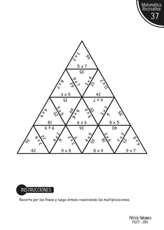 Matemática
                                                                                          Recreativa
                                                                                                 37




                                         3


                                                  66
                                           x2
                                             5x7
                                             35




                                                   4
                                      9x




                                                           2
                        8




                                                3x
                                                     12


                                                                  x
                                     63
                          x7



                                          7




                                                               11
                            3x5                           42
                                15                       6x7
                                                               3
                        5x
              4




                                                   306
                                          8x
                                     64




                                                           3x



                                                                           55
                x4


                       25




                                                  5x


                                                                 9
                            5


                                      8




                  81                       6x6                        8x5
                  9x9                        36                       40
                                                               3x
                        2




                                                   5




                                                                            3
                                     2
          9




                                                                                    8
             27


                       4x




                                                4x




                                                                        7x
                                         6




                                                               18
                                                     20
                            8
   36




                                                                            21
                                     3x
             3x




                                                                                     4x
                                                                 6




        42                  9x8                          8x4                    9x7




 INSTRUCCIONES
Recorta por las líneas y luego ármalo resolviendo las multiplicaciones.




                                                                                 Patricia Nakamura
                                                                                   PUCP - 2003
 