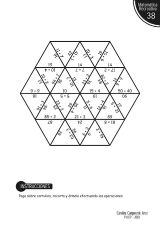 Matemática
                                                                                          Recreativa
                                                                                                 38



                        11




                                               10
                                      41




                                                             10
                                                            19
                                  42
                        18




                                              13
                           +7




                                                  +3
                                         +




                                                                +
                                   1




                                                             9
                   19                    14                       14
                  10 + 4                 7+7                     17 + 2
                        +2
             10




                                              +3


                                                            82
                                  3




                                                                            6+
                                    13
                           96




                                                                       12
                                                            84
             12




                                     +



                                                  36
               +2

                     94




                                                             +2
                                             33
                                  10




                                                                          6
       9+9                   10                    15 + 4                   50 + 40
        18                   5+5                       19                      90
                        23




                                                            +4
                                               5+
             +3




                                                                    +5
                                      35
                                  39




                                                                          17
                        25
               94




                                                             16
                                              11
                           +2




                                                        12
                                         +



                                                  6
          91




                                                                          12
                                   4




                  85 + 2               21 + 3                     89
                   87                    24                      81 + 8
                                                           2
                                3



                                               3
                                    56
                           28




                                                        6+
                                             6+
                                     +



                                                  9
                                  53




                                                             4




 INSTRUCCIONES
Pega sobre cartulina, recorta y ármalo efectuando las operaciones.




                                                                          Carolina Campoverde Arce
                                                                                 PUCP - 2003
 
