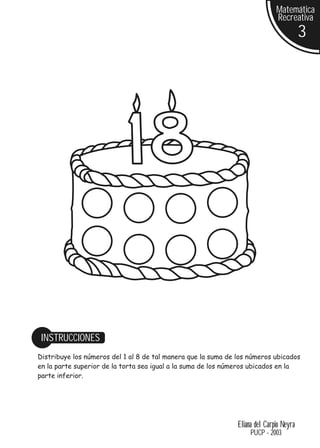 Matemática
                                                                              Recreativa
                                                                                         3




 INSTRUCCIONES
Distribuye los números del 1 al 8 de tal manera que la suma de los números ubicados
en la parte superior de la torta sea igual a la suma de los números ubicados en la
parte inferior.




                                                               Eliana del Carpio Neyra
                                                                    PUCP - 2003
 