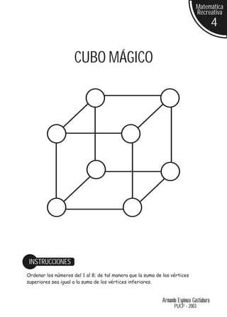 Matemática
                                                                                Recreativa
                                                                                           4


                     CUBO MÁGICO




 INSTRUCCIONES
Ordenar los números del 1 al 8; de tal manera que la suma de los vértices
superiores sea igual a la suma de los vértices inferiores.


                                                             Armando Espinoza Gastiaburú
                                                                   PUCP - 2003
 
