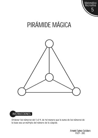 Matemática
                                                                               Recreativa
                                                                                          5


               PIRÁMIDE MÁGICA




 INSTRUCCIONES
Ordenar los números del 1 al 4, de tal manera que la suma de los números de
la base sea un múltiplo del número de la cúspide.


                                                            Armando Espinoza Gastiaburú
                                                                   PUCP - 2003
 