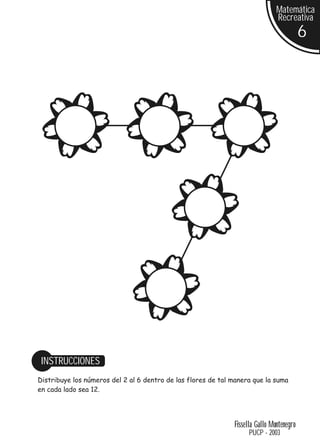 Matemática
                                                                               Recreativa
                                                                                          6




 INSTRUCCIONES
Distribuye los números del 2 al 6 dentro de las flores de tal manera que la suma
en cada lado sea 12.




                                                              Fissella Gallo Montenegro
                                                                    PUCP - 2003
 