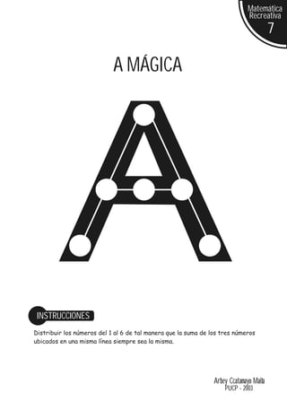 Matemática
                                                                              Recreativa
                                                                                        7

                            A MÁGICA




 INSTRUCCIONES
Distribuir los números del 1 al 6 de tal manera que la suma de los tres números
ubicados en una misma línea siempre sea la misma.




                                                                Arbey Ccatamayo Maita
                                                                    PUCP - 2003
 