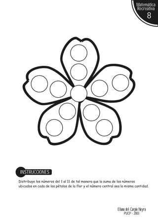 Matemática
                                                                               Recreativa
                                                                                          8




 INSTRUCCIONES
Distribuye los números del 1 al 11 de tal manera que la suma de los números
ubicados en cada de los pétalos de la flor y el número central sea la misma cantidad.




                                                                Eliana del Carpio Neyra
                                                                     PUCP - 2003
 