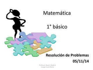 Matemática 
1° básico 
Resolución de Problemas 
05/11/14 
Profesora: Beatriz Ojeda B 
Colegio Santa Marta 
 