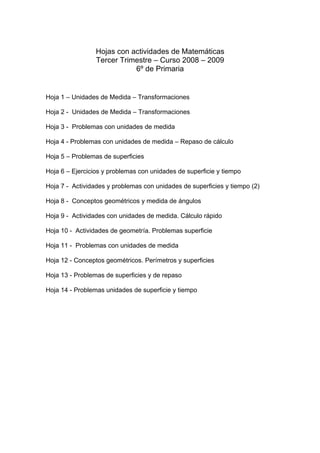 Hojas con actividades de Matemáticas
                 Tercer Trimestre – Curso 2008 – 2009
                            6º de Primaria


Hoja 1 – Unidades de Medida – Transformaciones

Hoja 2 - Unidades de Medida – Transformaciones

Hoja 3 - Problemas con unidades de medida

Hoja 4 - Problemas con unidades de medida – Repaso de cálculo

Hoja 5 – Problemas de superficies

Hoja 6 – Ejercicios y problemas con unidades de superficie y tiempo

Hoja 7 - Actividades y problemas con unidades de superficies y tiempo (2)

Hoja 8 - Conceptos geométricos y medida de ángulos

Hoja 9 - Actividades con unidades de medida. Cálculo rápido

Hoja 10 - Actividades de geometría. Problemas superficie

Hoja 11 - Problemas con unidades de medida

Hoja 12 - Conceptos geométricos. Perímetros y superficies

Hoja 13 - Problemas de superficies y de repaso

Hoja 14 - Problemas unidades de superficie y tiempo
 