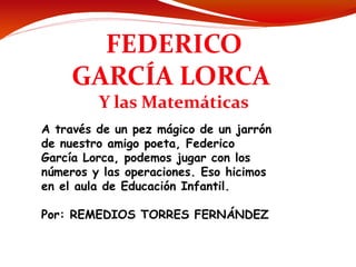 FEDERICO
     GARCÍA LORCA
         Y las Matemáticas
A través de un pez mágico de un jarrón
de nuestro amigo poeta, Federico
García Lorca, podemos jugar con los
números y las operaciones. Eso hicimos
en el aula de Educación Infantil.

Por: REMEDIOS TORRES FERNÁNDEZ
 