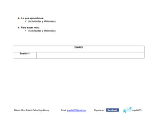Lo que aprendimos:
            (Actividades y Materiales)

        Para saber mas:
            (Actividades y Materiales)




                                                            DIARIO

      Sesión 1




Elaboro: Mtro. Roberto Carlos Vega Monroy.   E-mail: angelito673@gmail.com   Sígueme en:   angelito673
 