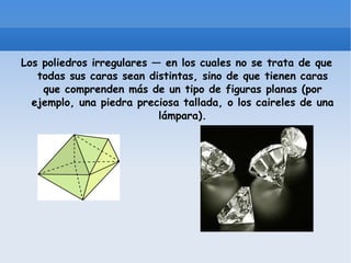Los poliedros irregulares — en los cuales no se trata de que todas sus caras sean distintas, sino de que tienen caras que comprenden más de un tipo de figuras planas (por ejemplo, una piedra preciosa tallada, o los caireles de una lámpara).