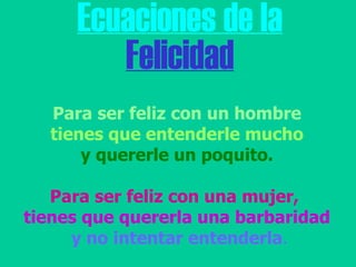 Ecuaciones de la Felicidad Para ser feliz con un hombre tienes que entenderle mucho  y quererle un poquito. Para ser feliz con una mujer,   tienes que quererla una barbaridad y no intentar entenderla .   