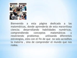 Bienvenido a esta página dedicada a las
matemáticas, donde aprenderás de esta maravillosa
ciencia; desarrollando habilidades numéricas,
comprendiendo       conceptos       matemáticos     y
resolviendo problemas          utilizando diferentes
estrategias, esto con el fin de que no solo acredites
la materia , sino de comprender el mundo que nos
rodea.
 