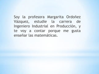 Soy la profesora Margarita Ordoñez
Vázquez, estudie la carrera de
Ingeniero Industrial en Producción, y
te voy a contar porque me gusta
enseñar las matemáticas.
 