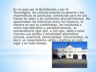 En mi paso por el Bachillerato y por el
Tecnológico, las ciencias exactas en general y las
matemáticas en particular, constituían para mí una
fuente de saber y de constantes descubrimientos. Me
apasionaban las relaciones entre los números, la
manera en que se combinaban, los resultados a
veces impredecibles y, paradójicamente, su
extraordinario rigor que, a mis ojos, daba a estas
ciencias una solidez y estabilidad admirables:
certeza, exactitud, universalidad. Universalidad, es
decir, un conocimiento válido y legítimo en todo
lugar y en todo tiempo.
 