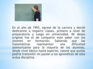 En el año de 1993, egresé de la carrera y decidí
dedicarme a impartir clases, primero a nivel de
preparatoria y luego en universidad. Mi deseo
original fue el de compartir este saber con los
jóvenes en formación. Sabiendo que las
matemáticas       representan      una     dificultad
atemorizante para la mayoría de los alumnos,
desde nivel básico hasta superior, razoné que quizás
podría transmitir mi pasión a los aprendices de esta
ardua disciplina.
 
