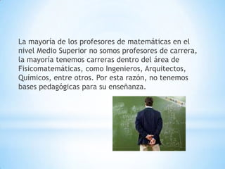 La mayoría de los profesores de matemáticas en el
nivel Medio Superior no somos profesores de carrera,
la mayoría tenemos carreras dentro del área de
Fisicomatemáticas, como Ingenieros, Arquitectos,
Químicos, entre otros. Por esta razón, no tenemos
bases pedagógicas para su enseñanza.
 