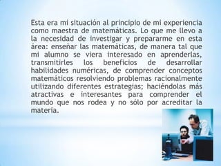 Esta era mi situación al principio de mi experiencia
como maestra de matemáticas. Lo que me llevo a
la necesidad de investigar y prepararme en esta
área: enseñar las matemáticas, de manera tal que
mi alumno se viera interesado en aprenderlas,
transmitirles los beneficios de desarrollar
habilidades numéricas, de comprender conceptos
matemáticos resolviendo problemas racionalmente
utilizando diferentes estrategias; haciéndolas más
atractivas e interesantes para comprender el
mundo que nos rodea y no sólo por acreditar la
materia.
 