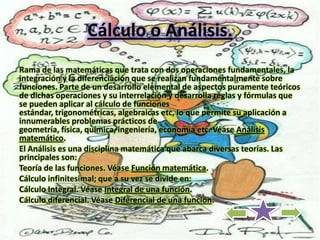 Cálculo o Análisis.
Rama de las matemáticas que trata con dos operaciones fundamentales, la
integración y la diferenciación que se realizan fundamentalmente sobre
funciones. Parte de un desarrollo elemental de aspectos puramente teóricos
de dichas operaciones y su interrelación y desarrolla reglas y fórmulas que
se pueden aplicar al cálculo de funciones
estándar, trigonométricas, algebraicas etc, lo que permite su aplicación a
innumerables problemas prácticos de
geometría, física, química, ingeniería, economía etc. Véase Análisis
matemático.
El Análisis es una disciplina matemática que abarca diversas teorías. Las
principales son:
Teoría de las funciones. Véase Función matemática.
Cálculo infinitesimal; que a su vez se divide en:
Cálculo Integral. Véase Integral de una función.
Cálculo diferencial. Véase Diferencial de una función.
 