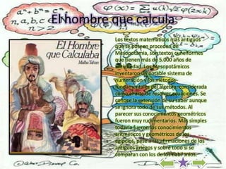 El hombre que calcula
          Los textos matemáticos más antiguos
          que se poseen proceden de
          Mesopotamia, son textos cuneiformes
          que tienen más de 5.000 años de
          antigüedad. Los Mesopotámicos
          inventaron un notable sistema de
          numeración y los métodos
          fundamentales del álgebra, considerada
          como el arte de resolver ecuaciones. Se
          conoce la extensión de su saber aunque
          se ignora todo de sus métodos. Al
          parecer sus conocimientos geométricos
          fueron muy rudimentarios. Más simples
          todavía fueron los conocimientos
          aritméticos y geométricos de los
          egipcios, pese a las afirmaciones de los
          antiguos griegos y sobre todo si se
          comparan con los de los Babilonios.
 