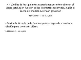 4.- ¿Cuáles de las siguientes expresiones permiten obtener el
  gasto total, P, en función de los kilómetros recorridos, X, por el
                coche del modelo A versión gasolina?
                               b) P= 20340 + x · 7,2 · 1,25/100



**Escribe la fórmula de la función que corresponde a la misma
relación para la versión diésel:
P= 22830 + X· 5,1 X 1,10/100
 