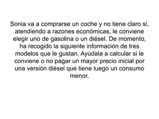 Sonia va a comprarse un coche y no tiene claro si,
  atendiendo a razones económicas, le conviene
 elegir uno de gasolina o un diésel. De momento,
    ha recogido la siguiente información de tres
  modelos que le gustan. Ayúdala a calcular si le
 conviene o no pagar un mayor precio inicial por
 una versión diésel que tiene luego un consumo
                       menor.
 