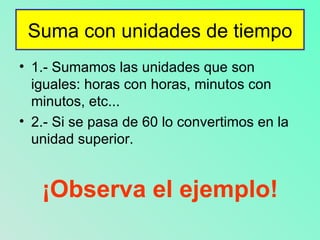 Suma con unidades de tiempo 1.- Sumamos las unidades que son iguales: horas con horas, minutos con minutos, etc... 2.- Si se pasa de 60 lo convertimos en la unidad superior. ¡Observa el ejemplo!