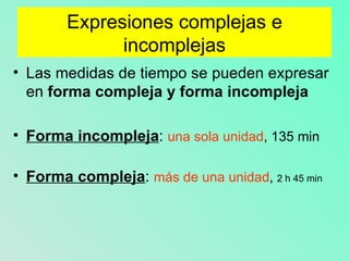 Expresiones complejas e incomplejas Las medidas de tiempo se pueden expresar en forma compleja y forma incompleja Forma incompleja : una sola unidad , 135 min Forma compleja : más de una unidad , 2 h 45 min