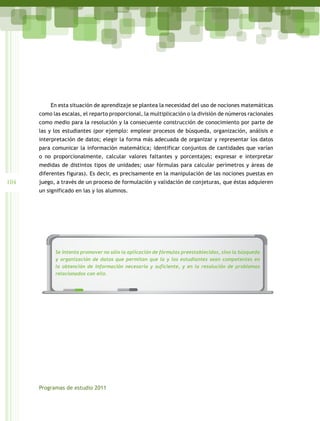 En esta situación de aprendizaje se plantea la necesidad del uso de nociones matemáticas
      como las escalas, el reparto proporcional, la multiplicación o la división de números racionales
      como medio para la resolución y la consecuente construcción de conocimiento por parte de
      las y los estudiantes (por ejemplo: emplear procesos de búsqueda, organización, análisis e
      interpretación de datos; elegir la forma más adecuada de organizar y representar los datos
      para comunicar la información matemática; identificar conjuntos de cantidades que varían
      o no proporcionalmente, calcular valores faltantes y porcentajes; expresar e interpretar
      medidas de distintos tipos de unidades; usar fórmulas para calcular perímetros y áreas de
      diferentes figuras). Es decir, es precisamente en la manipulación de las nociones puestas en
104   juego, a través de un proceso de formulación y validación de conjeturas, que éstas adquieren
      un significado en las y los alumnos.




        INICIO DE TEMA   PARA TEXTO    PARA TEXTO DE
                         IMPORTANTE    OBSERVACIÓN                                RESALTADO DE FRASES
                                                                                  O DATOS




             Se intenta promover no sólo la aplicación de fórmulas preestablecidas, sino la búsqueda
             y organización de datos que permitan que la y los estudiantes sean competentes en
             la obtención de información necesaria y suficiente, y en la resolución de problemas
             relacionados con ello.




      Programas de estudio 2011
 