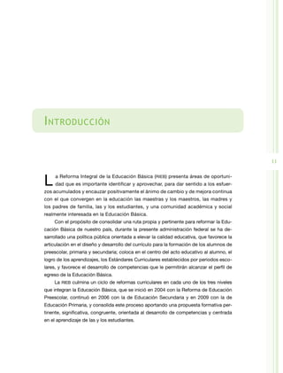 I ntroducción


                                                                                           11


L    a Reforma Integral de la Educación Básica (RIEB) presenta áreas de oportuni-
     dad que es importante identificar y aprovechar, para dar sentido a los esfuer-
zos acumulados y encauzar positivamente el ánimo de cambio y de mejora continua
con el que convergen en la educación las maestras y los maestros, las madres y
los padres de familia, las y los estudiantes, y una comunidad académica y social
realmente interesada en la Educación Básica.
    Con el propósito de consolidar una ruta propia y pertinente para reformar la Edu-
cación Básica de nuestro país, durante la presente administración federal se ha de-
sarrollado una política pública orientada a elevar la calidad educativa, que favorece la
articulación en el diseño y desarrollo del currículo para la formación de los alumnos de
preescolar, primaria y secundaria; coloca en el centro del acto educativo al alumno, el
logro de los aprendizajes, los Estándares Curriculares establecidos por periodos esco-
lares, y favorece el desarrollo de competencias que le permitirán alcanzar el perfil de
egreso de la Educación Básica.
    La RIEB culmina un ciclo de reformas curriculares en cada uno de los tres niveles
que integran la Educación Básica, que se inició en 2004 con la Reforma de Educación
Preescolar, continuó en 2006 con la de Educación Secundaria y en 2009 con la de
Educación Primaria, y consolida este proceso aportando una propuesta formativa per-
tinente, significativa, congruente, orientada al desarrollo de competencias y centrada
en el aprendizaje de las y los estudiantes.
 