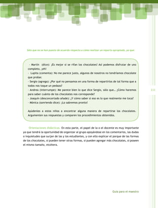 Sólo que no se han puesto de acuerdo respecto a cómo realizar un reparto apropiado, ya que:




    – Martín (dice): ¡Es mejor si se rifan los chocolates! Así podemos disfrutar de uno
   completo, ¡eh!
   – Lupita (comenta): No me parece justo, algunos de nosotros no tendríamos chocolate
   que probar.
   – Sergio (agrega): ¿Por qué no pensamos en una forma de repartirlos de tal forma que a
   todos nos toque un pedazo?
   – Andrea (interrumpe): Me parece bien lo que dice Sergio, sólo que… ¿Cómo haremos              111
   para saber cuánto de los chocolates nos corresponde?
   – Joaquín (desconcertado añade): ¿Y cómo saber si eso es lo que realmente me toca?
   – Mónica (sonriendo dice): ¡Lo sabremos pronto!


   Ayúdenles a estos niños a encontrar alguna manera de repartirse los chocolates.
   Argumenten sus respuestas y comparen los procedimientos obtenidos.



    Orientaciones didácticas. En esta parte, el papel de la o el docente es muy importante
ya que tendrá la oportunidad de organizar al grupo apoyándose en los comentarios, las dudas
o inquietudes que surjan de las y los estudiantes, y con ello explicar el porque de las formas
de los chocolates, si pueden tener otras formas, si pueden agregar más chocolates, si poseen
el mismo tamaño, etcétera.




                                                                           Guía para el maestro
 