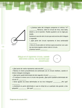 • ¿Cuántos lados del triángulo comparten el vértice “A”?
                                   __________ Remarca, sobre el círculo de mica, esos lados,
                                   desde A, con el plumón. Puedes ayudarte con la regla gra-
                                   duada.
                                   Sombrea la sección del círculo que está encima del triángulo
                                   y responde:
                                   • ¿Qué parte del círculo representa el área sombreada?
                                   __________
        Figura 7                   • Gira el círculo sobre el vértice A para encontrar con cuán-
124                                tas secciones iguales cubres todo el círculo.
                                   ¿Cuántas fueron? _________




                   Dibuja en el siguiente círculo, usando
                    diferentes colores, las secciones que
                                             encontraste:



         • ¿Qué parte de vuelta representa cada sección? __________
         • Realiza el mismo procedimiento de sombreado con el círculo mediano, usando el
         mismo triángulo rectángulo.
         • ¿Qué parte quedó delimitada de este segundo círculo? __________
         • Si realizas lo mismo con el círculo más grande, ¿Qué parte quedaría delimitada del
         círculo 3? __________
         • Serán iguales las áreas delimitadas en los tres triángulos? __________ ¿Por qué?
         __________
         • ¿Cambiaría la parte delimitada si usas la mitad de un cuadrado más grande o más
         pequeño? __________  ¿Por qué? __________




      Programas de estudio 2011
 