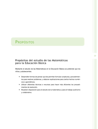 P ropósitos


                                                                                           13

Propósitos del estudio de las Matemáticas
para la Educación Básica

Mediante el estudio de las Matemáticas en la Educación Básica se pretende que los
niños y adolescentes:


    •	 Desarrollen formas de pensar que les permitan formular conjeturas y procedimien-
       tos para resolver problemas, y elaborar explicaciones para ciertos hechos numéri-
       cos o geométricos.
    •	 Utilicen diferentes técnicas o recursos para hacer más eficientes los procedi-
       mientos de resolución.
    •	 Muestren disposición para el estudio de la matemática y para el trabajo autónomo
       y colaborativo.
 