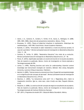 Bibliografía



•	 Alanís, J.-A., Cantoral, R., Cordero, F., Farfán, R.-M., Garza, A., Rodríguez, R. (2008,
   2005, 2003, 2000), Desarrollo del pensamiento matemático. México, Trillas.
•	 Brousseau, G. (1997), Theory of didactical situations in mathematics. Didactique des
   mathématiques, 1970-1990. Great Britain, Kluwer Academic Publishers.
•	 Buendía, G. (2010), “Articulando el saber matemático a través de prácticas sociales. El          147
   caso de lo periódico”. Revista Latinoamericana de Investigación en Matemática Educativa
   13(4), 11 – 28.
•	 Cantoral, R., Farfán, R. (2003), “Matemática Educativa” Una visión de su evolución.
   Revista Latinoamericana de Investigación en Matemática Educativa 6(1), 27 – 40.
•	 Flores, R. (2010), Significados asociados a la noción de fracción en la escuela secundaria.
   Tesis de maestría no publicada, México, Centro de Investigación en Ciencia Aplicada y
   Tecnología Avanzada del IPN.
•	 Lamon, S. (1999), Teaching fractions and ratios for understanding: Essential content
   knowledge and instructional strategies for teachers, Mahwah. New Jersey, Marquette
   University. Lawrence Erlbaum Associates, Publishers.
•	 Montiel, G. (2005), “Interacciones en un escenario en línea. El papel de la socioepistemología
   en la resignificación del concepto de derivada”. Revista Latinoamericana de Investigación
   en Matemática Educativa 8 (2), 219-233.
•	 Moulines, C. (2004), “La metaciencia como arte”. En J. Wagensberg (Ed.), Sobre la
   imaginación científica. Qué es, cómo nace, cómo triunfa una idea; Tusquets Editores.
   41-62.
•	 Rotaeche, A. (2008), La construcción del concepto de ángulo en estudiantes de secundaria.
   Tesis de maestría no publicada. México, Centro de Investigación en Ciencia Aplicada y
   Tecnología Avanzada del Instituto Politécnico Nacional.
•	 SEP (2011), Programas de estudio 2011. Educación Básica Secundaria. México.




                                                                         Guía para el maestro
 