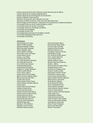 Instituto Nacional de Estudios Históricos de las Revoluciones de México
Instituto Nacional de Lenguas Indígenas (INALI)
Instituto Nacional para la Evaluación de la Educación
Instituto Politécnico Nacional (IPN)
Ministerio de Educación de la República de Cuba
Secretaría de Medio Ambiente y Recursos Naturales (Semarnat)
Sistema Regional de Evaluación y Desarrollo de Competencias Ciudadanas (Sredecc)
Universidad Autónoma de la Ciudad de México (UACM)
Universidad Autónoma de San Luis Potosí
Universidad Autónoma del Estado de México
Universidad de Guadalajara
Universidad de New York
Universidad Nacional Autónoma de México (UNAM)
Universidad Pedagógica Nacional (UPN)
Universidad Veracruzana


Personas
Abel Rodríguez De Fraga                     Emilio Domínguez Bravo
Adolfo Portilla González                    Erika Daniela Tapia Peláez
Alejandra Elizalde Trinidad                 Ernesto López Orendain
Alexis González Dulzaides                   Esperanza Issa González
Alfredo Magaña Jattar                       Estefanie Ramírez Cruz
Alicia Ledezma Carbajal                     Evangelina Vázquez Herrera
Alma Rosa Cuervo González                   Fabiola Bravo Durán
Amelia Molina García                        Flor de María Portillo García
Amparo Juan Platas                          Flora Jiménez Martínez
Ana Flores Montañez                         Franco Pérez Rivera
Ana Frida Monterrey Heimsatz                Gabriel Calderón López
Ana Hilda Sánchez Díaz                      Gerardo Espinosa Espinosa
Ana Lilia Romero Vázquez                    Gisela L. Galicia
Andrea Miralda Banda                        Gloria Denisse Canales Urbina
Ángel Daniel Ávila Mujica                   Griselda Moreno Arcuri
Angélica R. Zúñiga Rodríguez                Guillermina Rodríguez Ortiz
Araceli Castillo Macías                     Gustavo Huesca Guillén
Arturo Franco Gaona                         Gwendoline Centeno Amaro
Aydée Cristina García Varela                Hilda María Fuentes López
Blanca Azucena Ugalde Celaya                Hugo Enrique Alcantar Bucio
Blanca Irene Guzmán Silva                   Ignacio Alberto Montero Belmont
Caridad Yela Corona                         Isabel Gómez Caravantes
Carlos Alberto Reyes Tosqui                 Israel Monter Salgado
Carlos Natalio González Valencia            Javier Barrientos Flores
Carlos Osorio                               Javier Castañeda Rincón
Carolina Ramírez Domínguez                  Jemina García Castrejón
Catalina Ortega Núñez                       Jesús Abraham Navarro Moreno
Cecilia Espinosa Muñoz                      Joaquín Flores Ramírez
Claudia Amanda Peña García                  Jorge Humberto Miranda Vázquez
Claudia Carolina García Rivera              Jorge López Cruz
Claudia Espinosa García                     Jorge Medina Salazar
Claudia Martínez Domínguez                  Jorge Zamacona Evenes
Claudia Mercado Abonce                      José Humberto Trejo Catalán
Columba Alviso Rodríguez                    José Luis Hernández Sarabia
Daniel Morales Villar                       Julia Martínez Fernández
Daniela A. Ortiz Martínez                   Karina Franco Rodríguez
Elizabeth Lorenzo Flores                    Karina Leal Hernández
Elizabeth Rojas Samperio                    Karla M. Pinal Mora
 