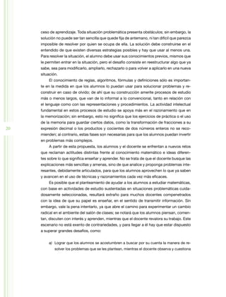 ceso de aprendizaje. Toda situación problemática presenta obstáculos; sin embargo, la
     solución no puede ser tan sencilla que quede fija de antemano, ni tan difícil que parezca
     imposible de resolver por quien se ocupa de ella. La solución debe construirse en el
     entendido de que existen diversas estrategias posibles y hay que usar al menos una.
     Para resolver la situación, el alumno debe usar sus conocimientos previos, mismos que
     le permiten entrar en la situación, pero el desafío consiste en reestructurar algo que ya
     sabe, sea para modificarlo, ampliarlo, rechazarlo o para volver a aplicarlo en una nueva
     situación.
         El conocimiento de reglas, algoritmos, fórmulas y definiciones sólo es importan-
     te en la medida en que los alumnos lo puedan usar para solucionar problemas y re-
     construir en caso de olvido; de ahí que su construcción amerite procesos de estudio
     más o menos largos, que van de lo informal a lo convencional, tanto en relación con
     el lenguaje como con las representaciones y procedimientos. La actividad intelectual
     fundamental en estos procesos de estudio se apoya más en el razonamiento que en
     la memorización; sin embargo, esto no significa que los ejercicios de práctica o el uso
     de la memoria para guardar ciertos datos, como la transformación de fracciones a su
20   expresión decimal o los productos y cocientes de dos números enteros no se reco-
     mienden; al contrario, estas fases son necesarias para que los alumnos puedan invertir
     en problemas más complejos.
         A partir de esta propuesta, los alumnos y el docente se enfrentan a nuevos retos
     que reclaman actitudes distintas frente al conocimiento matemático e ideas diferen-
     tes sobre lo que significa enseñar y aprender. No se trata de que el docente busque las
     explicaciones más sencillas y amenas, sino de que analice y proponga problemas inte-
     resantes, debidamente articulados, para que los alumnos aprovechen lo que ya saben
     y avancen en el uso de técnicas y razonamientos cada vez más eficaces.
         Es posible que el planteamiento de ayudar a los alumnos a estudiar matemáticas,
     con base en actividades de estudio sustentadas en situaciones problemáticas cuida-
     dosamente seleccionadas, resultará extraño para muchos docentes compenetrados
     con la idea de que su papel es enseñar, en el sentido de transmitir información. Sin
     embargo, vale la pena intentarlo, ya que abre el camino para experimentar un cambio
     radical en el ambiente del salón de clases; se notará que los alumnos piensan, comen-
     tan, discuten con interés y aprenden, mientras que el docente revalora su trabajo. Este
     escenario no está exento de contrariedades, y para llegar a él hay que estar dispuesto
     a superar grandes desafíos, como:


         a)	 Lograr que los alumnos se acostumbren a buscar por su cuenta la manera de re-
             solver los problemas que se les plantean, mientras el docente observa y cuestiona
 