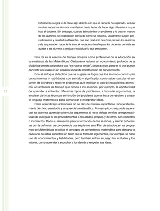 Difícilmente surgirá en la clase algo distinto a lo que el docente ha explicado, incluso
             muchas veces los alumnos manifiestan cierto temor de hacer algo diferente a lo que
             hizo el docente. Sin embargo, cuando éste plantea un problema y lo deja en manos
             de los alumnos, sin explicación previa de cómo se resuelve, usualmente surgen pro-
             cedimientos y resultados diferentes, que son producto de cómo piensan los alumnos
             y de lo que saben hacer. Ante esto, el verdadero desafío para los docentes consiste en
             ayudar a los alumnos a analizar y socializar lo que produjeron.


         Este rol es la esencia del trabajo docente como profesional de la educación en
     la enseñanza de las Matemáticas. Ciertamente reclama un conocimiento profundo de la
     didáctica de esta asignatura que “se hace al andar”, poco a poco, pero es lo que puede
     convertir a la clase en un espacio social de construcción de conocimiento.
         Con el enfoque didáctico que se sugiere se logra que los alumnos construyan
     conocimientos y habilidades con sentido y significado, como saber calcular el vo-
     lumen de cilindros o resolver problemas que implican el uso de ecuaciones; asimis-
     mo, un ambiente de trabajo que brinda a los alumnos, por ejemplo, la oportunidad
22   de aprender a enfrentar diferentes tipos de problemas, a formular argumentos, a
     emplear distintas técnicas en función del problema que se trata de resolver, y a usar
     el lenguaje matemático para comunicar o interpretar ideas.
         Estos aprendizajes adicionales no se dan de manera espontánea, independiente-
     mente de cómo se estudia y se aprende la matemática. Por ejemplo, no se puede esperar
     que los alumnos aprendan a formular argumentos si no se delega en ellos la responsabi-
     lidad de averiguar si los procedimientos o resultados, propios y de otros, son correctos
     o incorrectos. Dada su relevancia para la formación de los alumnos, y siendo coheren-
     tes con la definición de competencia que se plantea en el Plan de estudios, en los progra-
     mas de Matemáticas se utiliza el concepto de competencia matemática para designar a
     cada uno de estos aspectos; en tanto que al formular argumentos, por ejemplo, se hace
     uso de conocimientos y habilidades, pero también entran en juego las actitudes y los
     valores, como aprender a escuchar a los demás y respetar sus ideas.
 