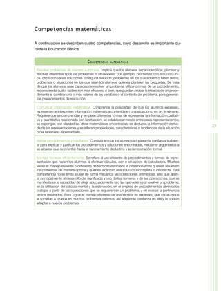 Competencias matemáticas

A continuación se describen cuatro competencias, cuyo desarrollo es importante du-
rante la Educación Básica.


                                    C ompetencias   matemáticas


 Resolver problemas de manera autónoma. Implica que los alumnos sepan identificar, plantear y
 resolver diferentes tipos de problemas o situaciones; por ejemplo, problemas con solución úni-
 ca, otros con varias soluciones o ninguna solución; problemas en los que sobren o falten datos;
 problemas o situaciones en los que sean los alumnos quienes planteen las preguntas. Se trata
 de que los alumnos sean capaces de resolver un problema utilizando más de un procedimiento,
 reconociendo cuál o cuáles son más eficaces; o bien, que puedan probar la eficacia de un proce-
 dimiento al cambiar uno o más valores de las variables o el contexto del problema, para generali-
 zar procedimientos de resolución.

 Comunicar información matemática. Comprende la posibilidad de que los alumnos expresen,
 representen e interpreten información matemática contenida en una situación o en un fenómeno.
 Requiere que se comprendan y empleen diferentes formas de representar la información cualitati-
 va y cuantitativa relacionada con la situación; se establezcan nexos entre estas representaciones;
 se expongan con claridad las ideas matemáticas encontradas; se deduzca la información deriva-
 da de las representaciones y se infieran propiedades, características o tendencias de la situación
                                                                                                      23
 o del fenómeno representado.

 Validar procedimientos y resultados. Consiste en que los alumnos adquieran la confianza suficien-
 te para explicar y justificar los procedimientos y soluciones encontradas, mediante argumentos a
 su alcance que se orienten hacia el razonamiento deductivo y la demostración formal.

 Manejar técnicas eficientemente. Se refiere al uso eficiente de procedimientos y formas de repre-
 sentación que hacen los alumnos al efectuar cálculos, con o sin apoyo de calculadora. Muchas
 veces el manejo eficiente o deficiente de técnicas establece la diferencia entre quienes resuelven
 los problemas de manera óptima y quienes alcanzan una solución incompleta o incorrecta. Esta
 competencia no se limita a usar de forma mecánica las operaciones aritméticas, sino que apun-
 ta principalmente al desarrollo del significado y uso de los números y de las operaciones, que se
 manifiesta en la capacidad de elegir adecuadamente la o las operaciones al resolver un problema;
 en la utilización del cálculo mental y la estimación; en el empleo de procedimientos abreviados
 o atajos a partir de las operaciones que se requieren en un problema, y en evaluar la pertinencia
 de los resultados. Para lograr el manejo eficiente de una técnica es necesario que los alumnos
 la sometan a prueba en muchos problemas distintos; así adquirirán confianza en ella y la podrán
 adaptar a nuevos problemas.
 
