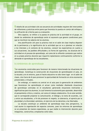 El diseño de una actividad o de una secuencia de actividades requiere del intercambio
       de reflexiones y prácticas entre pares que favorezca la puesta en común del enfoque y
       la unificación de criterios para su evaluación.
            Otro aspecto, se refiere a la puesta en práctica de la actividad en el grupo, en
       donde los ambientes de aprendizaje serán el escenario que genere condiciones para
       que se movilicen los saberes de los alumnos.
            Una planificación útil para la práctica real en el salón de clase implica disponer
       de la pertinencia y lo significativo de la actividad que se va a plantear en relación
       a los intereses y el contexto de los alumnos, conocer las expectativas en cuanto a
       sus actuaciones, las posibles dificultades y la forma de superarlas, los alcances de la
       actividad en el proceso de aprendizaje, así como de la reflexión constante que realice
60     en su propia práctica docente que requerirá replantearse continuamente conforme lo
       demande el aprendizaje de los estudiantes.


       b) Ambientes de aprendizaje

       Son escenarios construidos para favorecer de manera intencionada las situaciones de
       aprendizaje. Constituya la construcción de situaciones de aprendizajeen el aula, en
       la escuela y en el entorno, pues el hecho educativo no sólo tiene lugar en el salón de
       clases, sino fuera de él para promover la oportunidad de formación en otros escenarios
       presenciales y virtuales.
            Sin embargo, el maestro es central en el aula para la generación de ambientes
       que favorezcan los aprendizajes al actuar como mediador diseñando situaciones
       de aprendizaje centradas en el estudiante; generando situaciones motivantes y
       significativas para los alumnos, lo cual fomenta la autonomía para aprender, desarrollar
       el pensamiento crítico y creativo, así como el trabajo colaborativo. Es en este sentido,
       que le corresponde propiciar la comunicación, el diálogo y la toma de acuerdos, con
       y entre sus estudiantes, a fin de promover el respeto, la tolerancia, el aprecio por la
       pluralidad y la diversidad; asimismo, el ejercicio de los derechos y las libertades.
            La escuela constituye un ambiente de aprendizaje bajo esta perspectiva, la
       cual asume la organización de espacios comunes, pues los entornos de aprendizaje
       no se presentan de manera espontánea, ya que media la intervención docente para
       integrarlos, construirlos y emplearlos como tales.




     Programas de estudio 2011
 