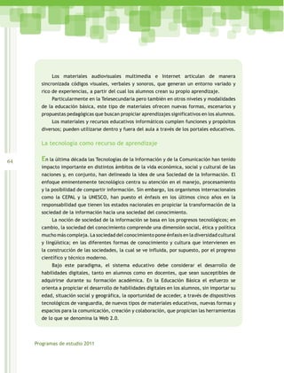 Los materiales audiovisuales multimedia e Internet articulan de manera
       sincronizada códigos visuales, verbales y sonoros, que generan un entorno variado y
       rico de experiencias, a partir del cual los alumnos crean su propio aprendizaje.
            Particularmente en la Telesecundaria pero también en otros niveles y modalidades
       de la educación básica, este tipo de materiales ofrecen nuevas formas, escenarios y
       propuestas pedagógicas que buscan propiciar aprendizajes significativos en los alumnos.
            Los materiales y recursos educativos informáticos cumplen funciones y propósitos
       diversos; pueden utilizarse dentro y fuera del aula a través de los portales educativos.

       La tecnología como recurso de aprendizaje


64     En la última década las Tecnologías de la Información y de la Comunicación han tenido
       impacto importante en distintos ámbitos de la vida económica, social y cultural de las
       naciones y, en conjunto, han delineado la idea de una Sociedad de la Información. El
       enfoque eminentemente tecnológico centra su atención en el manejo, procesamiento
       y la posibilidad de compartir información. Sin embargo, los organismos internacionales
       como la CEPAL y la UNESCO, han puesto el énfasis en los últimos cinco años en la
       responsabilidad que tienen los estados nacionales en propiciar la transformación de la
       sociedad de la información hacia una sociedad del conocimiento.
            La noción de sociedad de la información se basa en los progresos tecnológicos; en
       cambio, la sociedad del conocimiento comprende una dimensión social, ética y política
       mucho más compleja. La sociedad del conocimiento pone énfasis en la diversidad cultural
       y lingüística; en las diferentes formas de conocimiento y cultura que intervienen en
       la construcción de las sociedades, la cual se ve influida, por supuesto, por el progreso
       científico y técnico moderno.
            Bajo este paradigma, el sistema educativo debe considerar el desarrollo de
       habilidades digitales, tanto en alumnos como en docentes, que sean susceptibles de
       adquirirse durante su formación académica. En la Educación Básica el esfuerzo se
       orienta a propiciar el desarrollo de habilidades digitales en los alumnos, sin importar su
       edad, situación social y geográfica, la oportunidad de acceder, a través de dispositivos
       tecnológicos de vanguardia, de nuevos tipos de materiales educativos, nuevas formas y
       espacios para la comunicación, creación y colaboración, que propician las herramientas
       de lo que se denomina la Web 2.0.




     Programas de estudio 2011
 