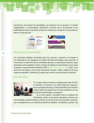 herramienta de proyecto de aprendizaje. Así promueve en los alumnos, el estudio
       independiente y el aprendizaje colaborativo; mientras que a los docentes, da la
       posibilidad de innovar su práctica educativa e interactuar y compartir con sus alumnos,
       dentro y fuera del aula.




66     Objetos de aprendizaje (ODA)

       Son   materiales digitales concebidos para que alumnos y maestros se acerquen a
       los contenidos de los programas de estudio de Educación Básica, para promover la
       interacción y el desarrollo de las habilidades digitales, el aprendizaje continuo y logre
       autonomía como estudiante. Existe un banco de objetos de aprendizaje al que puede
       accederse a través del portal federal de HDT (http://www.hdt.gob.mx), o bien, en el
       portal de aula Explora. Los recursos multimedia incluyen: videos, diagramas de flujo,
       mapas conceptuales, interactivos y audios que resultan atractivos para los alumnos.

       Aula telemática

                                  Es el lugar donde se instala el equipamiento base de HDT,
                                  el hardware, el software y la conectividad del programa.
                                  Como concepto educativo, el Aula telemática es el espacio
                                  escolar donde se emplean las TIC como mediadoras en los
                                  procesos de aprendizaje y enseñanza.
                                      Es en este espacio, concebido como un ambiente de
                                  aprendizaje, donde se encuentran docentes y alumnos con
       las tecnologías y donde comienzan a darse las interacciones entre docentes y alumnos,
       con el equipamiento y los materiales educativos digitales. No obstante, gracias a las




     Programas de estudio 2011
 