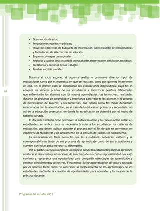 •	 Observación directa;
            •	 Producciones escritas y gráficas;
            •	 Proyectos colectivos de búsqueda de información, identificación de problemáticas
               y formulación de alternativas de solución;
            •	 Esquemas y mapas conceptuales;
            •	 Registros y cuadros de actitudes de los estudiantes observadas en actividades colectivas;
            •	 Portafolios y carpetas de los trabajos;
            •	 Pruebas escritas u orales.

            Durante el ciclo escolar, el docente realiza o promueve diversos tipos de
       evaluaciones tanto por el momento en que se realizan, como por quienes intervienen
       en ella. En el primer caso se encuentran las evaluaciones diagnósticas, cuyo fin es
68     conocer los saberes previos de sus estudiantes e identificar posibles dificultades
       que enfrentarán los alumnos con los nuevos aprendizajes; las formativas, realizadas
       durante los procesos de aprendizaje y enseñanza para valorar los avances y el proceso
       de movilización de saberes; y las sumativas, que tienen como fin tomar decisiones
       relacionadas con la acreditación, en el caso de la educación primaria y secundaria, no
       así en la educación preescolar, en donde la acreditación se obtendrá por el hecho de
       haberlo cursado.
            El docente también debe promover la autoevaluación y la coevaluación entre sus
       estudiantes, en ambos casos es necesario brindar a los estudiantes los criterios de
       evaluación, que deben aplicar durante el proceso con el fin de que se conviertan en
       experiencias formativas y no únicamente en la emisión de juicios sin fundamento.
            La autoevaluación tiene como fin que los estudiantes conozcan, valoren y se
       corresponsabilicen tanto de sus procesos de aprendizaje como de sus actuaciones y
       cuenten con bases para mejorar su desempeño.
            Por su parte, la coevaluación es un proceso donde los estudiantes además aprenden
       a valorar el desarrollo y actuaciones de sus compañeros con la responsabilidad que esto
       conlleva y representa una oportunidad para compartir estrategias de aprendizaje y
       generar conocimientos colectivos. Finalmente, la heteroevaluación dirigida y aplicada
       por el docente tiene como fin contribuir al mejoramiento de los aprendizajes de los
       estudiantes mediante la creación de oportunidades para aprender y la mejora de la
       práctica docente.




     Programas de estudio 2011
 