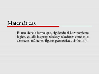 Matemáticas
Es una ciencia formal que, siguiendo el Razonamiento
lógico, estudia las propiedades y relaciones entre entes
abstractos (números, figuras geométricas, símbolos ).
 