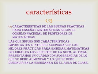 
 Características de las Buenas Prácticas
para Enseñar Matemáticas según el
Consejo Nacional de Profesores de
Matemáticas
Las que siguen son características
importantes e interrelacionadas de las
mejores prácticas para enseñar matemáticas
incluidas en los reportes de la NCTM. Al final
presentamos un cuadro con sugerencias de lo
que se debe aumentar y lo que se debe
disminuir en la enseñanza en el aula de clase.
características
 