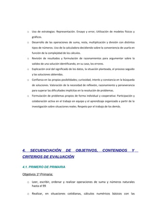 o

Uso de estrategias: Representación. Ensayo y error; Utilización de modelos físicos y
gráficos.

o

Desarrollo de las operaciones de suma, resta, multiplicación y división con distintos
tipos de números. Uso de la calculadora decidiendo sobre la conveniencia de usarla en
función de la complejidad de los cálculos.

o

Revisión de resultados y formulación de razonamientos para argumentar sobre la
validez de una solución identificando, en su caso, los errores.

o

Explicación oral del significado de los datos, la situación planteada, el proceso seguido
y las soluciones obtenidas.

o

Confianza en las propias posibilidades; curiosidad, interés y constancia en la búsqueda
de soluciones. Valoración de la necesidad de reflexión, razonamiento y perseverancia
para superar las dificultades implícitas en la resolución de problemas.

o

Formulación de problemas propios de forma individual y cooperativa: Participación y
colaboración activa en el trabajo en equipo y el aprendizaje organizado a partir de la
investigación sobre situaciones reales. Respeto por el trabajo de los demás.

4.

SECUENCIACIÓN

DE

OBJETIVOS,

CONTENIDOS

Y

CRITERIOS DE EVALUACIÓN
4.1. PRIMERO DE PRIMARIA
Objetivos 1º Primaria:
o Leer, escribir, ordenar y realizar operaciones de suma y números naturales
hasta el 99
o Realizar, en situaciones cotidianas, cálculos numéricos básicos con las

 
