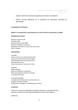 Gestión e Innovación en contextos educativos
Curso 12/13
Explicar oralmente el proceso seguido para resolver un problema.
o Utilizar recursos didácticos en la resolución de situaciones concretas de
aprendizaje
Contenidos 2º Primaria:
Bloque 1. La comprensión, representación y uso de los números: operaciones y medida.
NÚMEROS NATURALES
Números a partir del 99.
El número 100.
Números de tres cifras (999).
Decenas y unidades. La centena.
Ordenación de números: mayor que, menor que.
Pares e impares
OPERACIONES
LA SUMA:
Sumas sin llevar con números hasta el 99.
Sumas con números de 3 cifras sin llevar.
Suma llevando con números hasta el 99.
Términos de la suma.
Sumas llevando con números de 3 cifras.
LA RESTA:
Restas llevando.
Resta con llevadas en las decenas.
Resta con llevadas en decenas centenas.
La prueba de la resta.
LA MULTIPLICACIÓN:
Las tablas de multiplicar del 1,2,4,5,6,7,8,9 y 10.
El doble y el triple. La mitad.
Empezamos a multiplicar, multiplicaciones sin llevar.
LA MEDIDA
Estimación y cálculo de magnitudes de longitud, peso/masa, capacidad y tiempo.
Selección y utilización de la unidad apropiada para calcular cada magnitud.
LONGITUD:

17

 