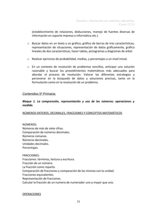 Gestión e Innovación en contextos educativos
Curso 12/13
(establecimiento de relaciones, deducciones, manejo de fuentes diversas de
información en soporte impreso o informático etc.)
o Buscar datos en un texto y un gráfico, gráfico de barras de tres características,
representación de situaciones, representación de datos gráficamente, gráfico
lineales de dos características, hacer tablas, pictogramas y diagramas de árbol.
o Realizar ejercicios de probabilidad, medias, y porcentajes a un nivel inicial.
o En un contexto de resolución de problemas sencillos, anticipar una solución
razonable y buscar los procedimientos matemáticos más adecuados para
abordar el proceso de resolución. Valorar las diferentes estrategias y
perseverar en la búsqueda de datos y soluciones precisas, tanto en la
formulación como en la resolución de un problema.
Contenidos 5º Primaria:
Bloque 1. La comprensión, representación y uso de los números: operaciones y
medida.
NÚMEROS ENTEROS, DECIMALES, FRACCIONES Y CONCEPTOS MATEMÁTICOS
NÚMEROS:
Números de más de siete cifras.
Comparación de números decimales.
Números romanos.
Números decimales.
Unidades decimales.
Porcentajes.
FRACCIONES:
Fracciones: términos, lectura y escritura.
Fracción de un número.
La fracción como reparto.
Comparación de fracciones y comparación de las mismas con la unidad.
Fracciones equivalentes.
Representación de fracciones.
Calcular la fracción de un numero de numerador uno y mayor que uno.
OPERACIONES
31

 