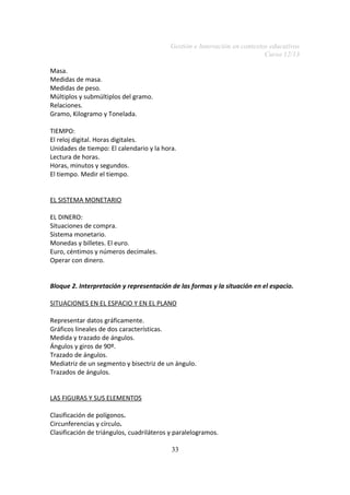 Gestión e Innovación en contextos educativos
Curso 12/13
Masa.
Medidas de masa.
Medidas de peso.
Múltiplos y submúltiplos del gramo.
Relaciones.
Gramo, Kilogramo y Tonelada.
TIEMPO:
El reloj digital. Horas digitales.
Unidades de tiempo: El calendario y la hora.
Lectura de horas.
Horas, minutos y segundos.
El tiempo. Medir el tiempo.
EL SISTEMA MONETARIO
EL DINERO:
Situaciones de compra.
Sistema monetario.
Monedas y billetes. El euro.
Euro, céntimos y números decimales.
Operar con dinero.
Bloque 2. Interpretación y representación de las formas y la situación en el espacio.
SITUACIONES EN EL ESPACIO Y EN EL PLANO
Representar datos gráficamente.
Gráficos lineales de dos características.
Medida y trazado de ángulos.
Ángulos y giros de 90º.
Trazado de ángulos.
Mediatriz de un segmento y bisectriz de un ángulo.
Trazados de ángulos.
LAS FIGURAS Y SUS ELEMENTOS
Clasificación de polígonos.
Circunferencias y círculo.
Clasificación de triángulos, cuadriláteros y paralelogramos.
33

 
