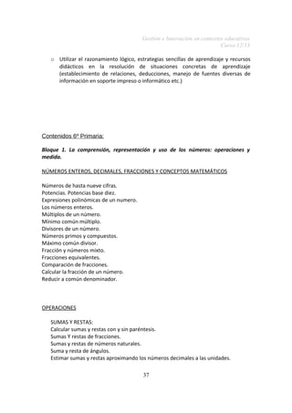 Gestión e Innovación en contextos educativos
Curso 12/13
o Utilizar el razonamiento lógico, estrategias sencillas de aprendizaje y recursos
didácticos en la resolución de situaciones concretas de aprendizaje
(establecimiento de relaciones, deducciones, manejo de fuentes diversas de
información en soporte impreso o informático etc.)

Contenidos 6º Primaria:
Bloque 1. La comprensión, representación y uso de los números: operaciones y
medida.
NÚMEROS ENTEROS, DECIMALES, FRACCIONES Y CONCEPTOS MATEMÁTICOS
Números de hasta nueve cifras.
Potencias. Potencias base diez.
Expresiones polinómicas de un numero.
Los números enteros.
Múltiplos de un número.
Mínimo común múltiplo.
Divisores de un número.
Números primos y compuestos.
Máximo común divisor.
Fracción y números mixto.
Fracciones equivalentes.
Comparación de fracciones.
Calcular la fracción de un número.
Reducir a común denominador.

OPERACIONES
SUMAS Y RESTAS:
Calcular sumas y restas con y sin paréntesis.
Sumas Y restas de fracciones.
Sumas y restas de números naturales.
Suma y resta de ángulos.
Estimar sumas y restas aproximando los números decimales a las unidades.
37

 