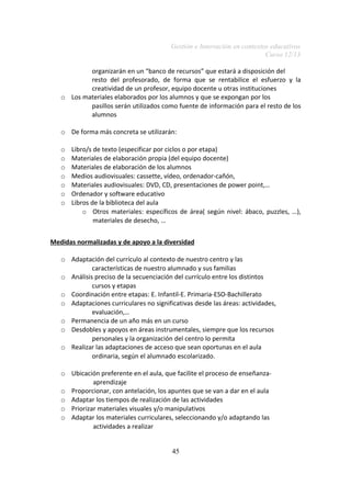 Gestión e Innovación en contextos educativos
Curso 12/13
organizarán en un “banco de recursos” que estará a disposición del
resto del profesorado, de forma que se rentabilice el esfuerzo y la
creatividad de un profesor, equipo docente u otras instituciones
o Los materiales elaborados por los alumnos y que se expongan por los
pasillos serán utilizados como fuente de información para el resto de los
alumnos
o De forma más concreta se utilizarán:
o
o
o
o
o
o
o

Libro/s de texto (especificar por ciclos o por etapa)
Materiales de elaboración propia (del equipo docente)
Materiales de elaboración de los alumnos
Medios audiovisuales: cassette, vídeo, ordenador-cañón,
Materiales audiovisuales: DVD, CD, presentaciones de power point,…
Ordenador y software educativo
Libros de la biblioteca del aula
o Otros materiales: específicos de área( según nivel: ábaco, puzzles, …),
materiales de desecho, …

Medidas normalizadas y de apoyo a la diversidad
o Adaptación del currículo al contexto de nuestro centro y las
características de nuestro alumnado y sus familias
o Análisis preciso de la secuenciación del currículo entre los distintos
cursos y etapas
o Coordinación entre etapas: E. Infantil-E. Primaria-ESO-Bachillerato
o Adaptaciones curriculares no significativas desde las áreas: actividades,
evaluación,…
o Permanencia de un año más en un curso
o Desdobles y apoyos en áreas instrumentales, siempre que los recursos
personales y la organización del centro lo permita
o Realizar las adaptaciones de acceso que sean oportunas en el aula
ordinaria, según el alumnado escolarizado.
o Ubicación preferente en el aula, que facilite el proceso de enseñanzaaprendizaje
o Proporcionar, con antelación, los apuntes que se van a dar en el aula
o Adaptar los tiempos de realización de las actividades
o Priorizar materiales visuales y/o manipulativos
o Adaptar los materiales curriculares, seleccionando y/o adaptando las
actividades a realizar
45

 