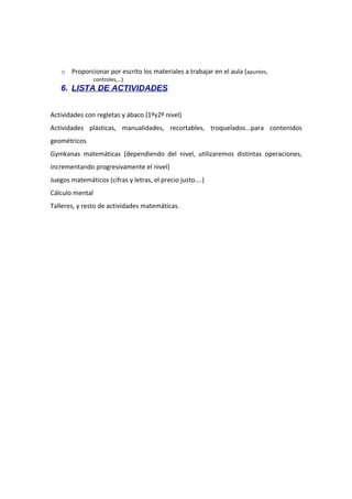 o Proporcionar por escrito los materiales a trabajar en el aula (apuntes,
controles,…)

6. LISTA DE ACTIVIDADES
Actividades con regletas y ábaco (1ºy2º nivel)
Actividades plásticas, manualidades, recortables, troquelados...para contenidos
geométricos
Gymkanas matemáticas (dependiendo del nivel, utilizaremos distintas operaciones,
incrementando progresivamente el nivel)
Juegos matemáticos (cifras y letras, el precio justo....)
Cálculo mental
Talleres, y resto de actividades matemáticas.

 